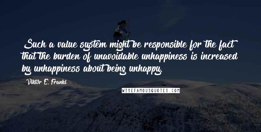 Viktor E. Frankl Quotes: Such a value system might be responsible for the fact that the burden of unavoidable unhappiness is increased by unhappiness about being unhappy.