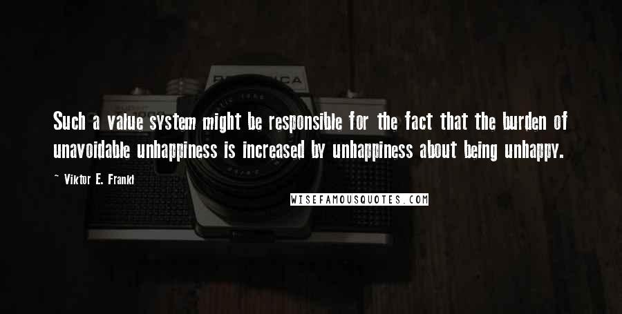 Viktor E. Frankl Quotes: Such a value system might be responsible for the fact that the burden of unavoidable unhappiness is increased by unhappiness about being unhappy.