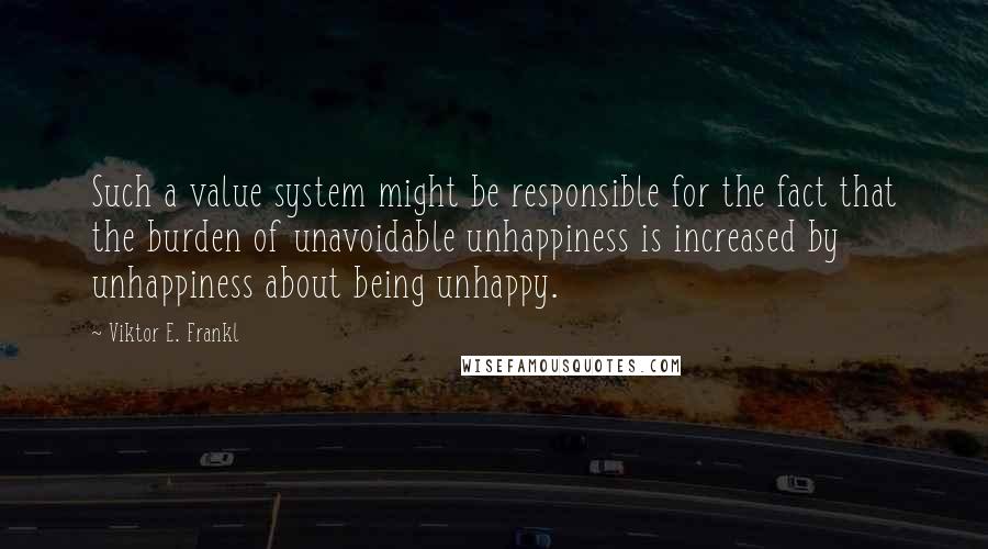 Viktor E. Frankl Quotes: Such a value system might be responsible for the fact that the burden of unavoidable unhappiness is increased by unhappiness about being unhappy.