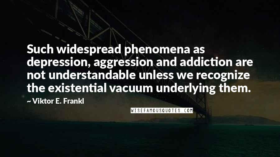 Viktor E. Frankl Quotes: Such widespread phenomena as depression, aggression and addiction are not understandable unless we recognize the existential vacuum underlying them.