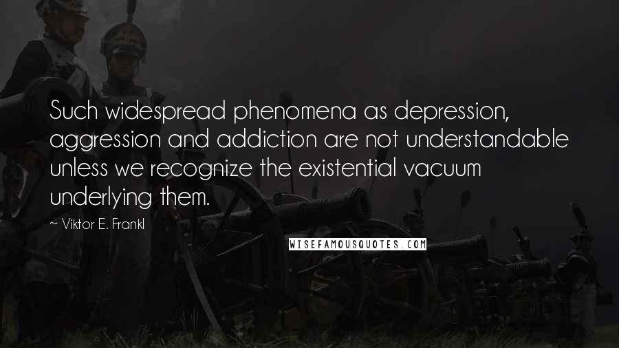 Viktor E. Frankl Quotes: Such widespread phenomena as depression, aggression and addiction are not understandable unless we recognize the existential vacuum underlying them.