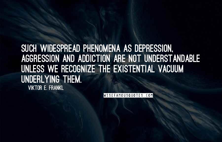 Viktor E. Frankl Quotes: Such widespread phenomena as depression, aggression and addiction are not understandable unless we recognize the existential vacuum underlying them.