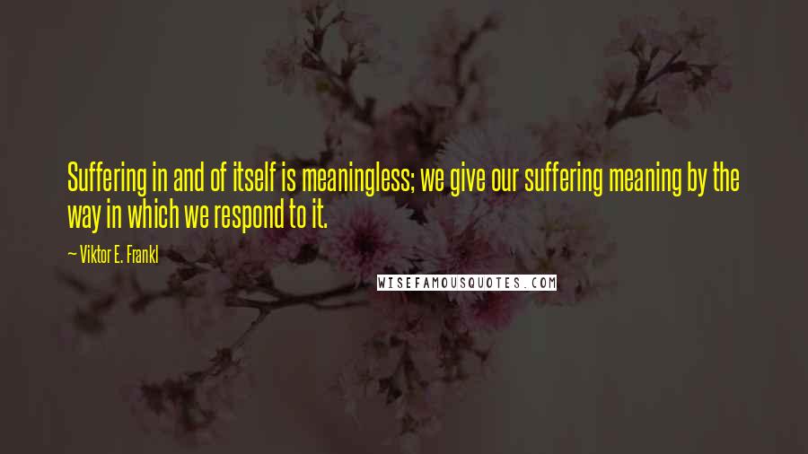 Viktor E. Frankl Quotes: Suffering in and of itself is meaningless; we give our suffering meaning by the way in which we respond to it.