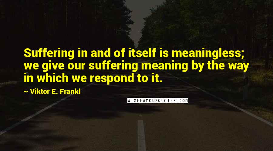 Viktor E. Frankl Quotes: Suffering in and of itself is meaningless; we give our suffering meaning by the way in which we respond to it.