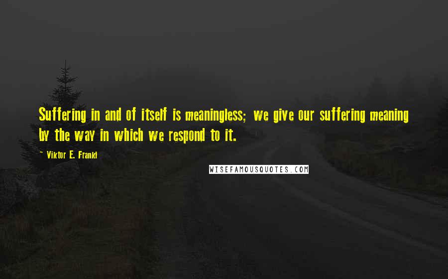 Viktor E. Frankl Quotes: Suffering in and of itself is meaningless; we give our suffering meaning by the way in which we respond to it.