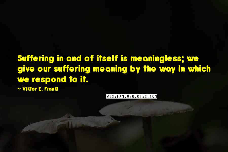 Viktor E. Frankl Quotes: Suffering in and of itself is meaningless; we give our suffering meaning by the way in which we respond to it.