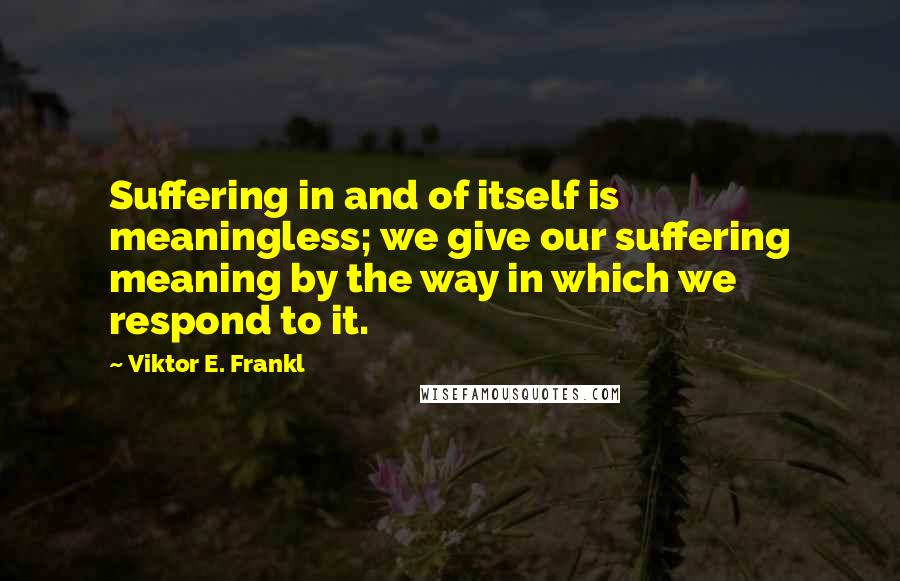 Viktor E. Frankl Quotes: Suffering in and of itself is meaningless; we give our suffering meaning by the way in which we respond to it.