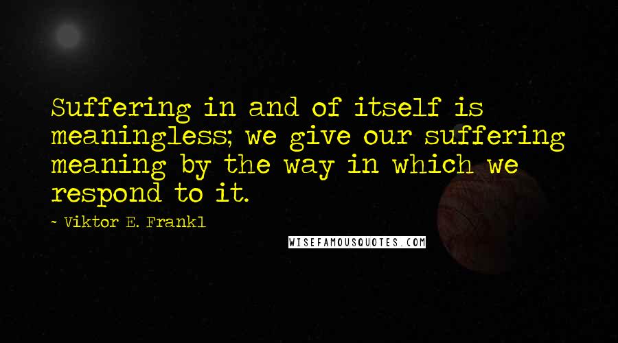 Viktor E. Frankl Quotes: Suffering in and of itself is meaningless; we give our suffering meaning by the way in which we respond to it.