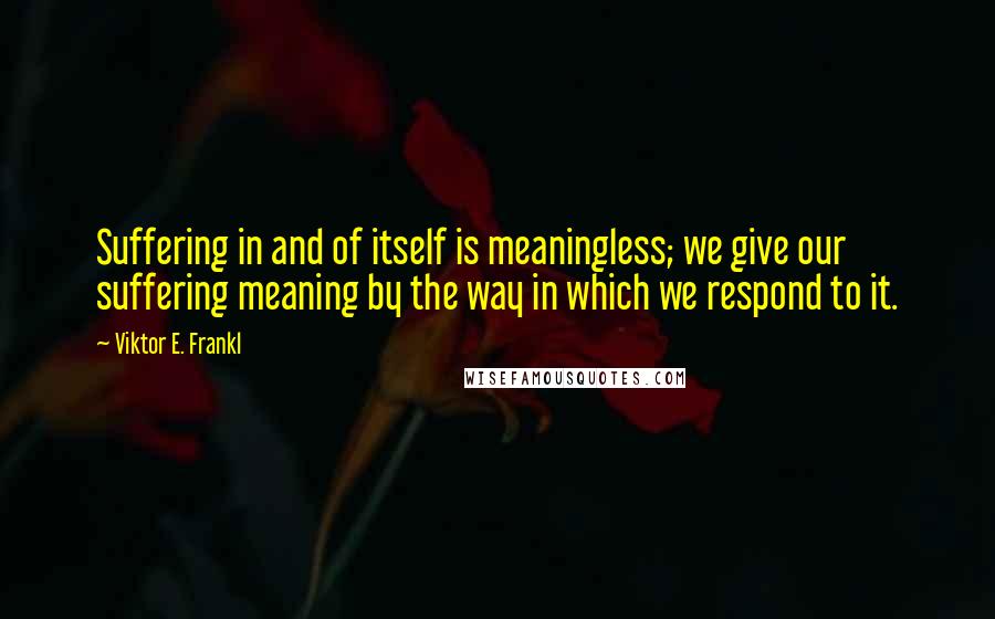 Viktor E. Frankl Quotes: Suffering in and of itself is meaningless; we give our suffering meaning by the way in which we respond to it.