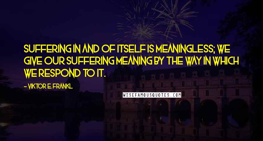 Viktor E. Frankl Quotes: Suffering in and of itself is meaningless; we give our suffering meaning by the way in which we respond to it.