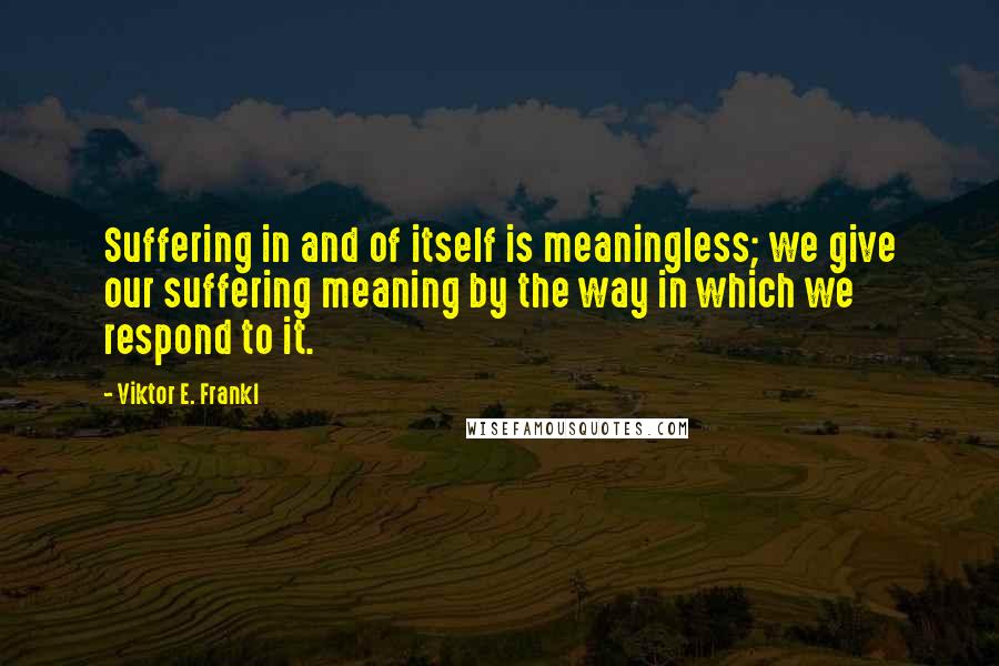 Viktor E. Frankl Quotes: Suffering in and of itself is meaningless; we give our suffering meaning by the way in which we respond to it.