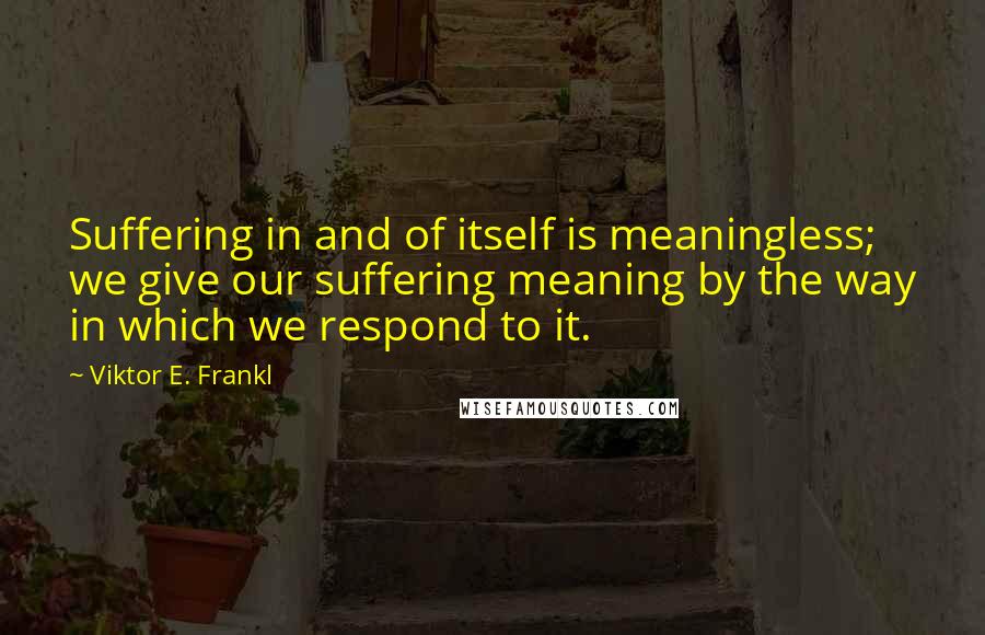 Viktor E. Frankl Quotes: Suffering in and of itself is meaningless; we give our suffering meaning by the way in which we respond to it.