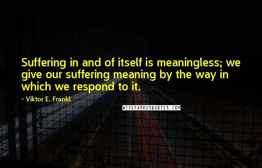 Viktor E. Frankl Quotes: Suffering in and of itself is meaningless; we give our suffering meaning by the way in which we respond to it.