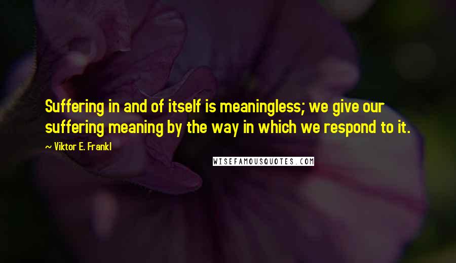 Viktor E. Frankl Quotes: Suffering in and of itself is meaningless; we give our suffering meaning by the way in which we respond to it.