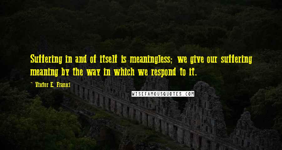 Viktor E. Frankl Quotes: Suffering in and of itself is meaningless; we give our suffering meaning by the way in which we respond to it.