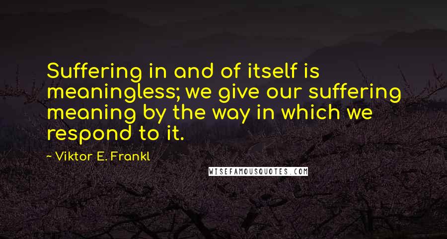 Viktor E. Frankl Quotes: Suffering in and of itself is meaningless; we give our suffering meaning by the way in which we respond to it.