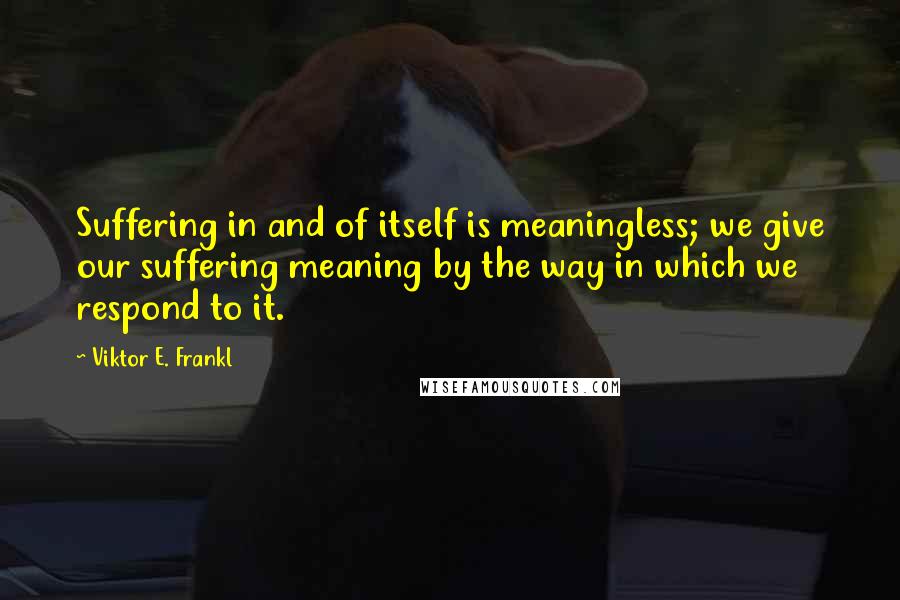 Viktor E. Frankl Quotes: Suffering in and of itself is meaningless; we give our suffering meaning by the way in which we respond to it.