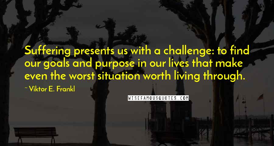 Viktor E. Frankl Quotes: Suffering presents us with a challenge: to find our goals and purpose in our lives that make even the worst situation worth living through.