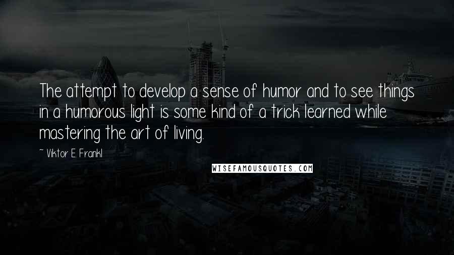 Viktor E. Frankl Quotes: The attempt to develop a sense of humor and to see things in a humorous light is some kind of a trick learned while mastering the art of living.