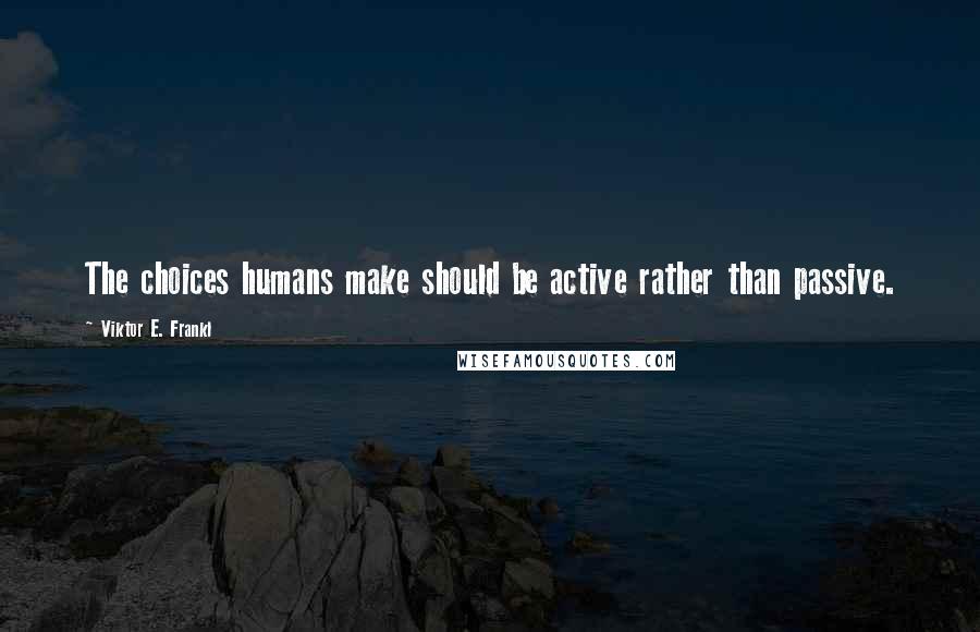 Viktor E. Frankl Quotes: The choices humans make should be active rather than passive.