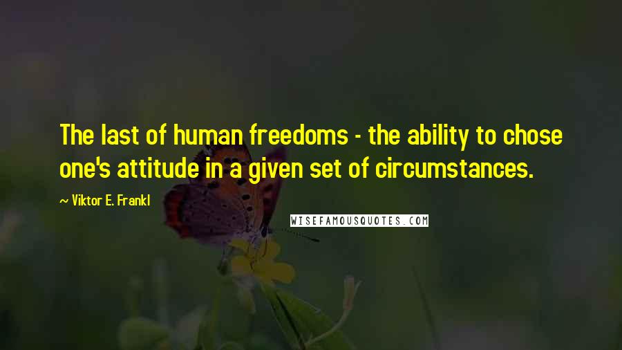 Viktor E. Frankl Quotes: The last of human freedoms - the ability to chose one's attitude in a given set of circumstances.