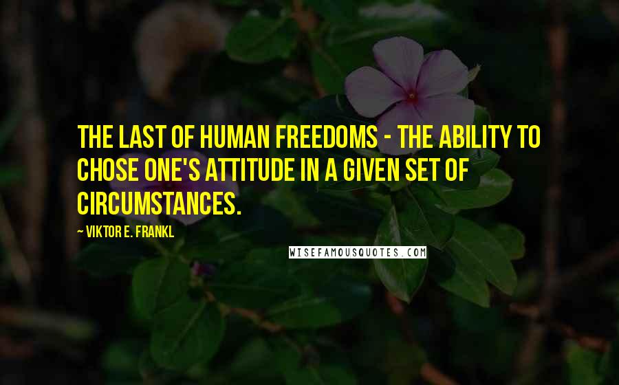 Viktor E. Frankl Quotes: The last of human freedoms - the ability to chose one's attitude in a given set of circumstances.