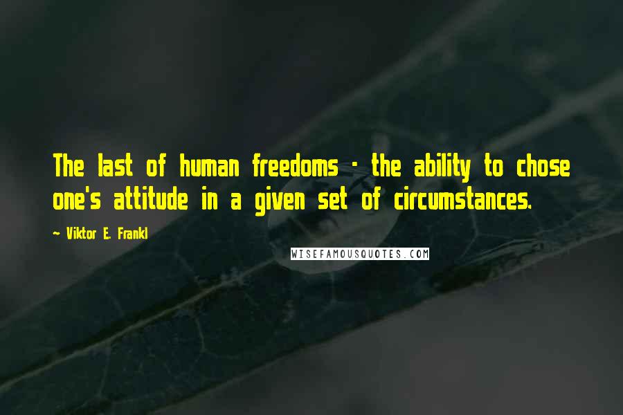 Viktor E. Frankl Quotes: The last of human freedoms - the ability to chose one's attitude in a given set of circumstances.