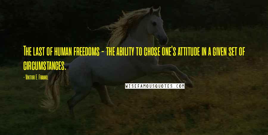 Viktor E. Frankl Quotes: The last of human freedoms - the ability to chose one's attitude in a given set of circumstances.