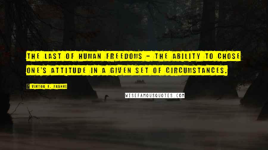 Viktor E. Frankl Quotes: The last of human freedoms - the ability to chose one's attitude in a given set of circumstances.