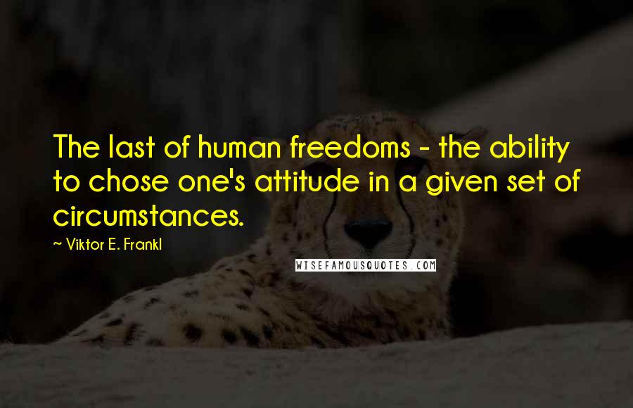 Viktor E. Frankl Quotes: The last of human freedoms - the ability to chose one's attitude in a given set of circumstances.