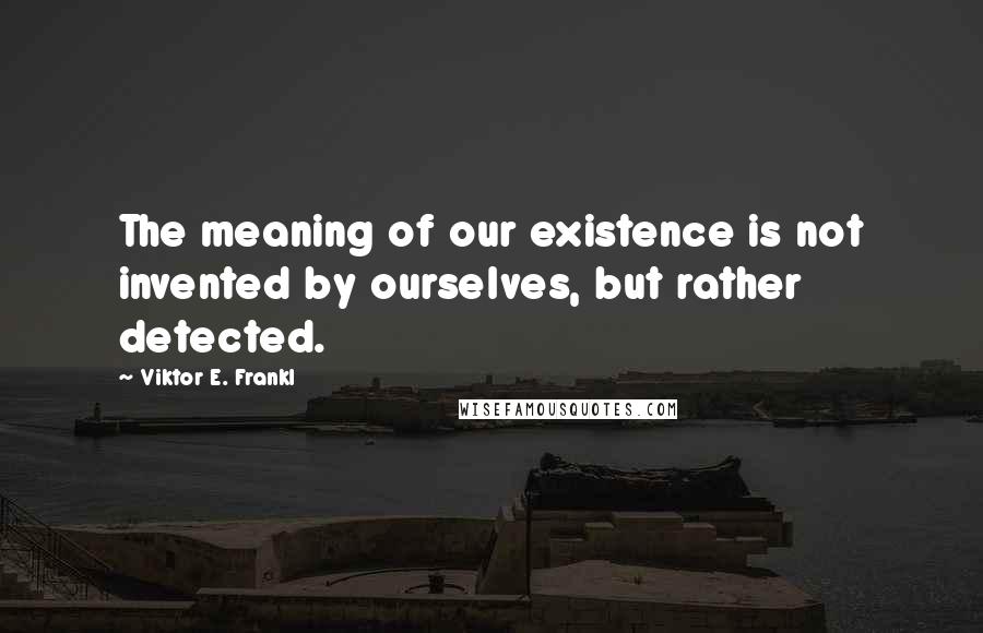 Viktor E. Frankl Quotes: The meaning of our existence is not invented by ourselves, but rather detected.