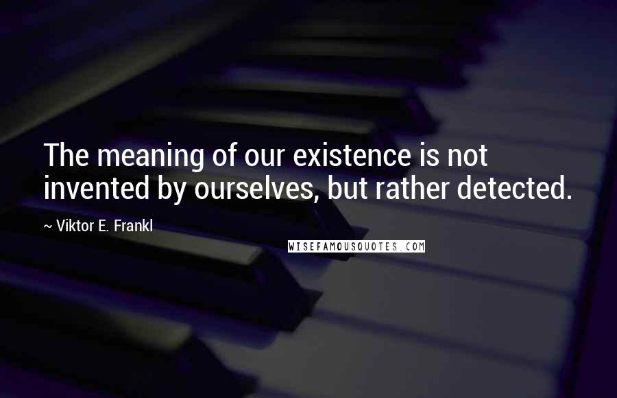 Viktor E. Frankl Quotes: The meaning of our existence is not invented by ourselves, but rather detected.