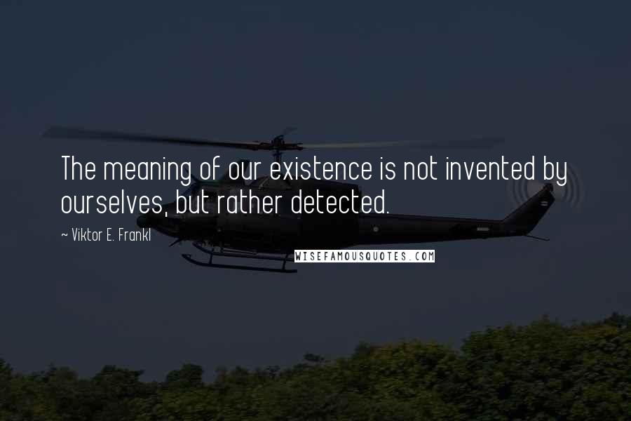 Viktor E. Frankl Quotes: The meaning of our existence is not invented by ourselves, but rather detected.