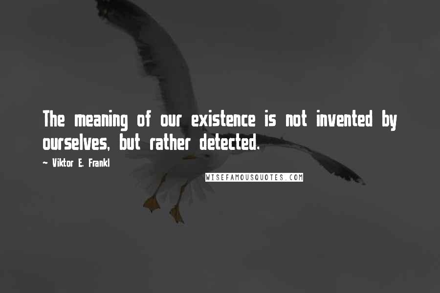 Viktor E. Frankl Quotes: The meaning of our existence is not invented by ourselves, but rather detected.