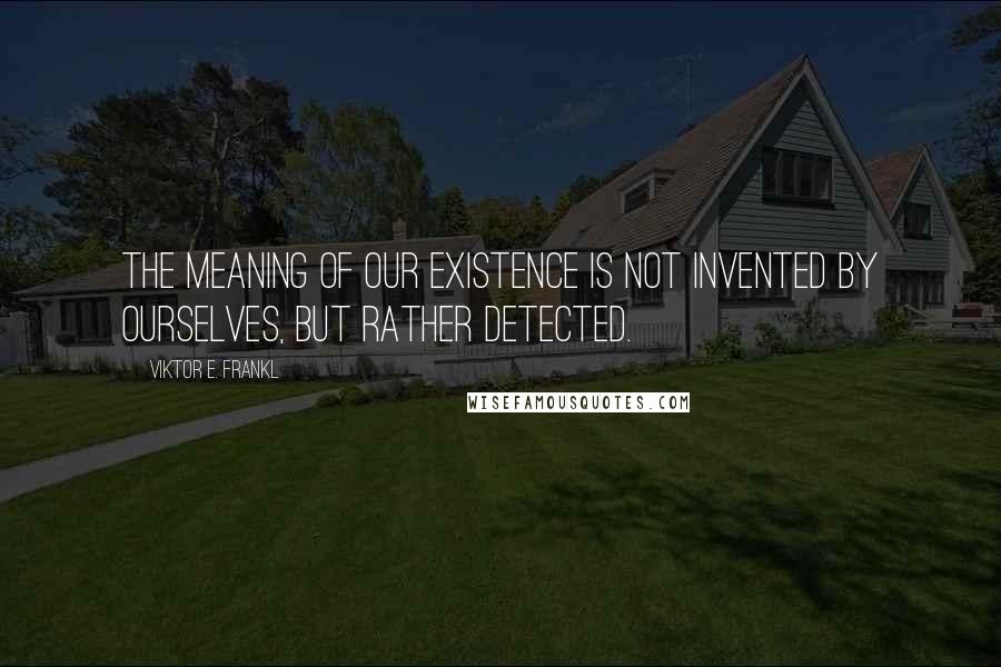 Viktor E. Frankl Quotes: The meaning of our existence is not invented by ourselves, but rather detected.