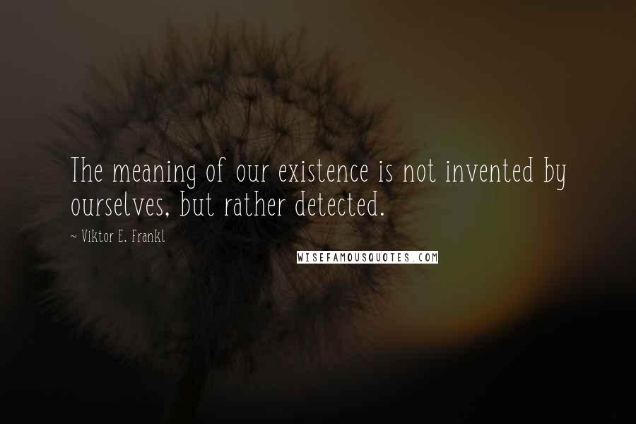 Viktor E. Frankl Quotes: The meaning of our existence is not invented by ourselves, but rather detected.