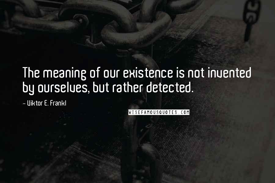 Viktor E. Frankl Quotes: The meaning of our existence is not invented by ourselves, but rather detected.