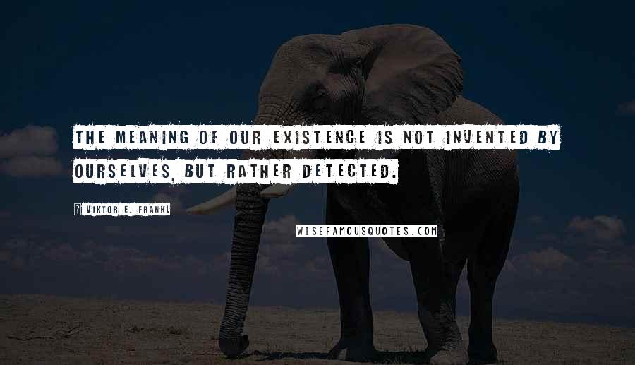 Viktor E. Frankl Quotes: The meaning of our existence is not invented by ourselves, but rather detected.
