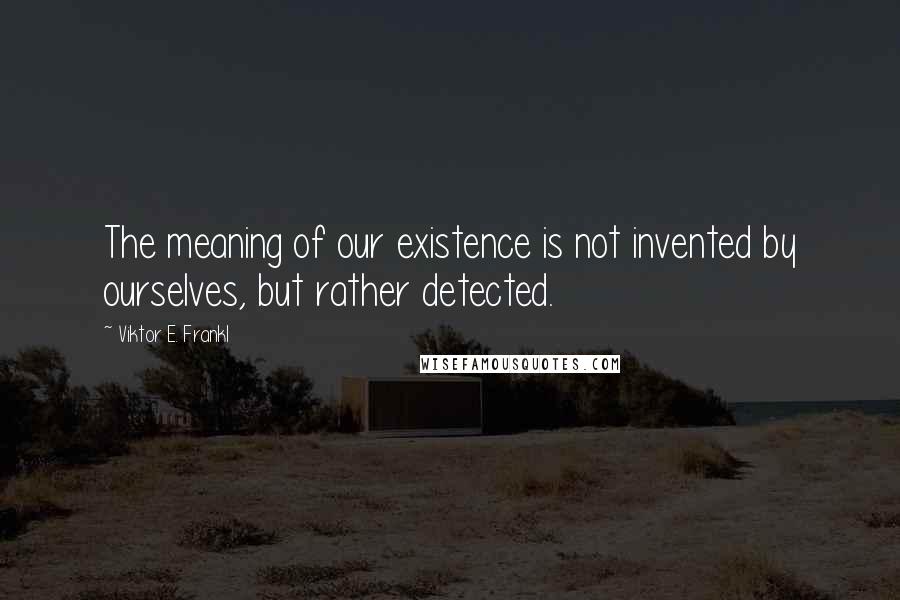 Viktor E. Frankl Quotes: The meaning of our existence is not invented by ourselves, but rather detected.