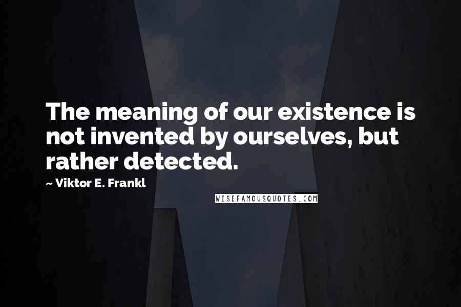 Viktor E. Frankl Quotes: The meaning of our existence is not invented by ourselves, but rather detected.