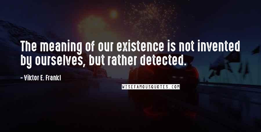 Viktor E. Frankl Quotes: The meaning of our existence is not invented by ourselves, but rather detected.