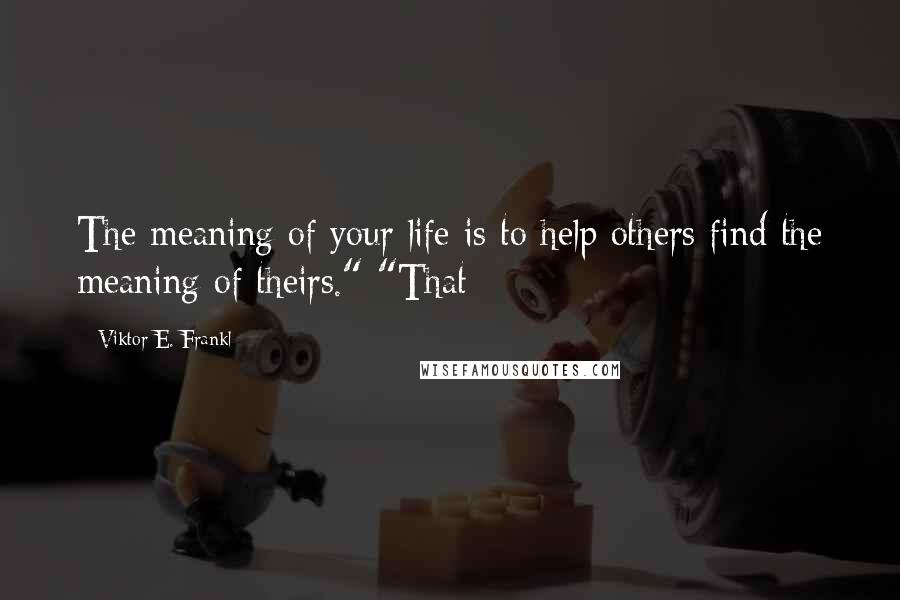 Viktor E. Frankl Quotes: The meaning of your life is to help others find the meaning of theirs." "That