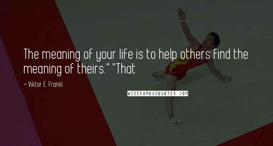 Viktor E. Frankl Quotes: The meaning of your life is to help others find the meaning of theirs." "That