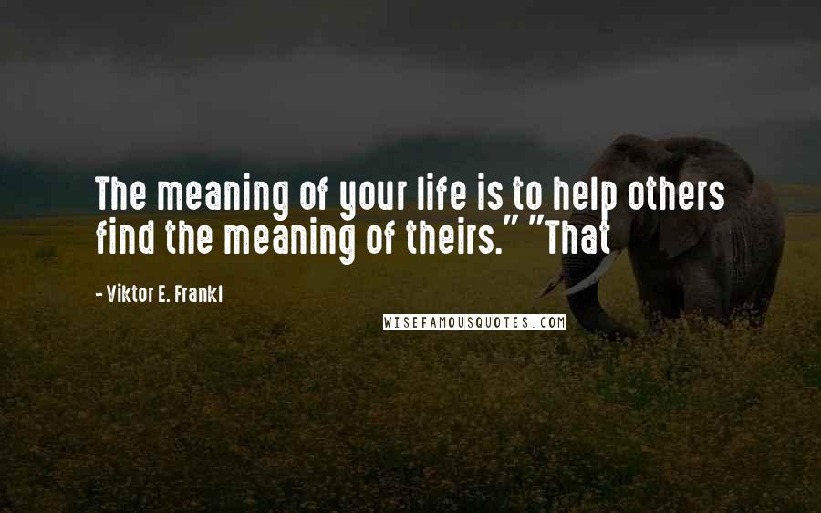 Viktor E. Frankl Quotes: The meaning of your life is to help others find the meaning of theirs." "That