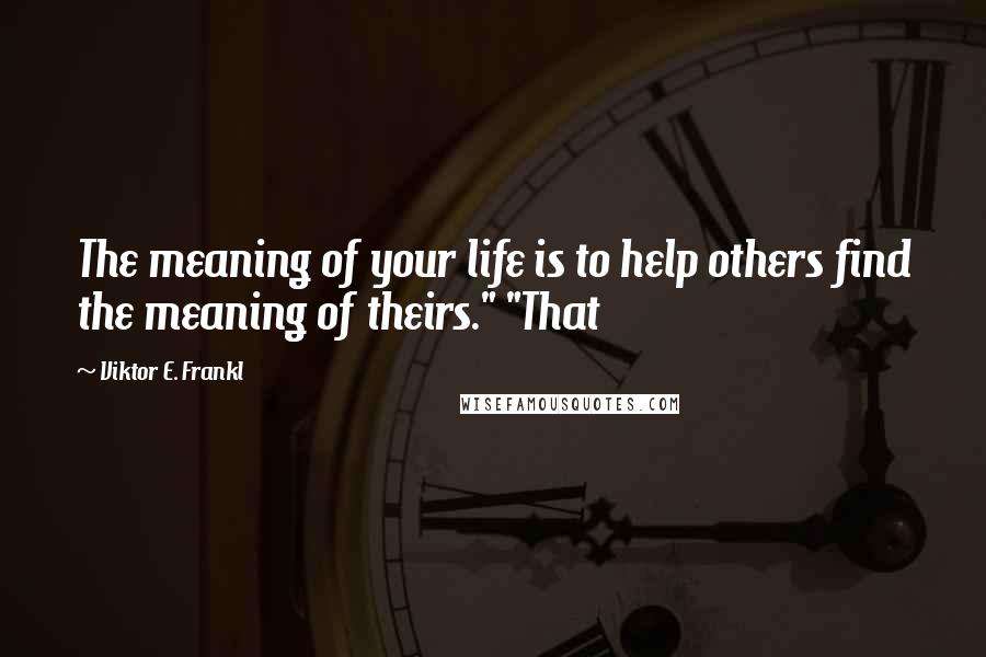 Viktor E. Frankl Quotes: The meaning of your life is to help others find the meaning of theirs." "That