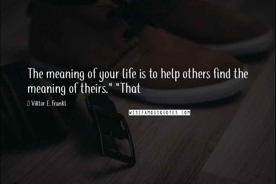 Viktor E. Frankl Quotes: The meaning of your life is to help others find the meaning of theirs." "That