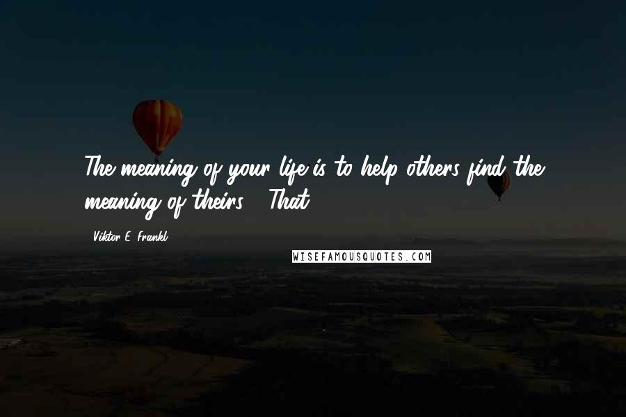 Viktor E. Frankl Quotes: The meaning of your life is to help others find the meaning of theirs." "That