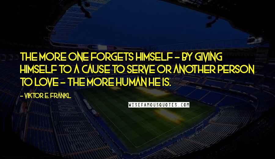 Viktor E. Frankl Quotes: The more one forgets himself - by giving himself to a cause to serve or another person to love - the more human he is.