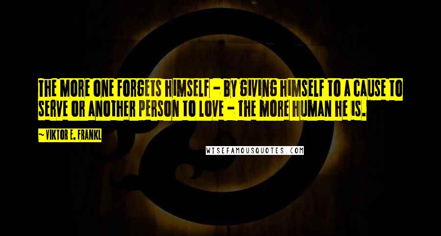 Viktor E. Frankl Quotes: The more one forgets himself - by giving himself to a cause to serve or another person to love - the more human he is.