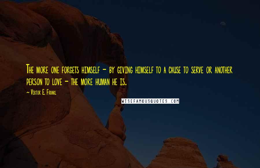 Viktor E. Frankl Quotes: The more one forgets himself - by giving himself to a cause to serve or another person to love - the more human he is.